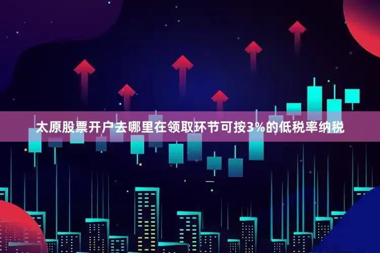太原股票开户去哪里在领取环节可按3%的低税率纳税