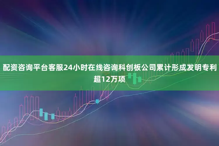 配资咨询平台客服24小时在线咨询科创板公司累计形成发明专利超12万项