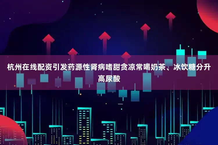 杭州在线配资引发药源性肾病嗜甜贪凉常喝奶茶、冰饮糖分升高尿酸