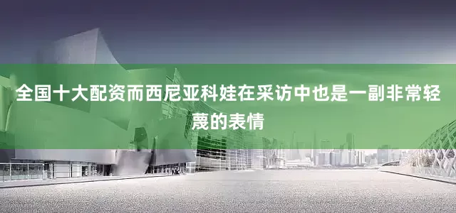 全国十大配资而西尼亚科娃在采访中也是一副非常轻蔑的表情