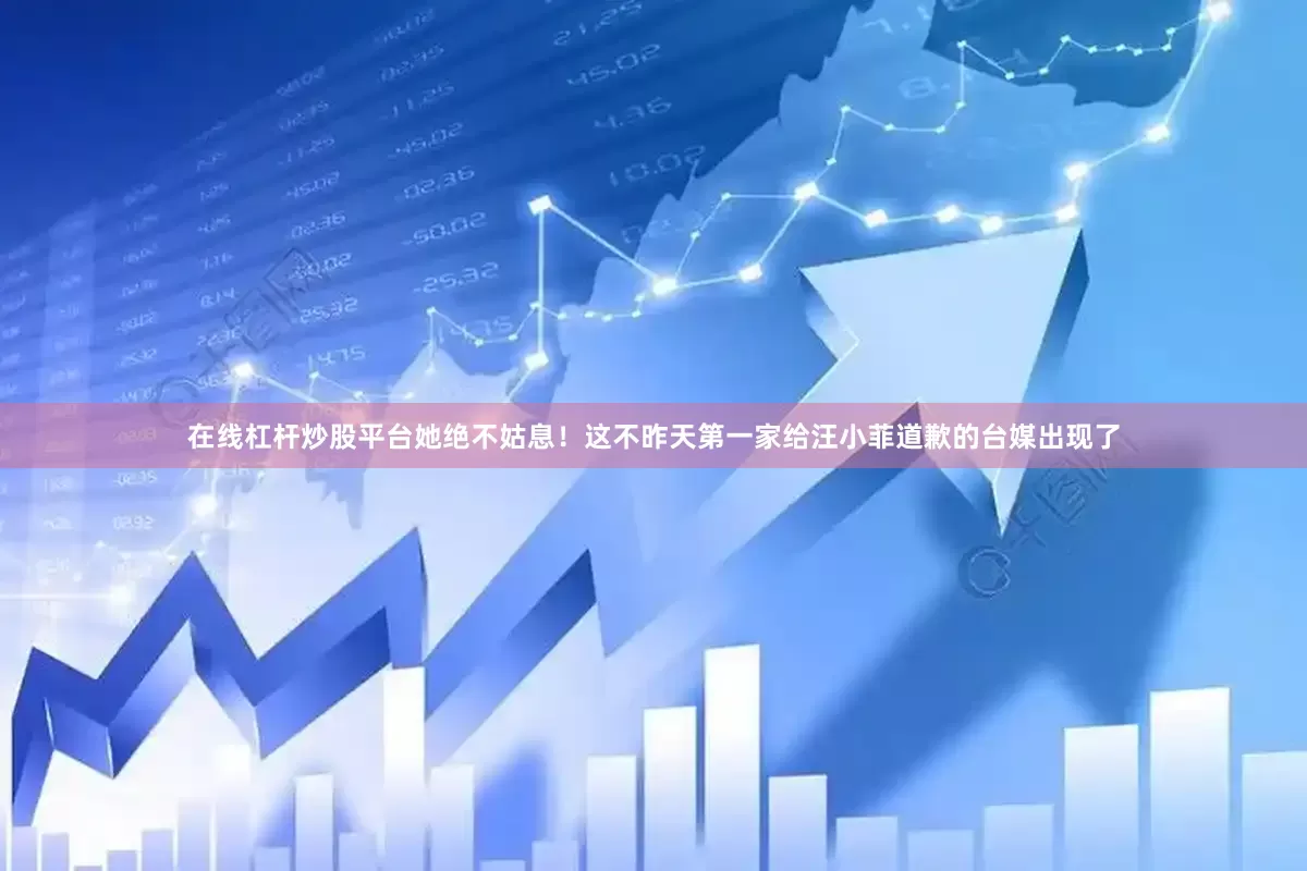 在线杠杆炒股平台她绝不姑息！这不昨天第一家给汪小菲道歉的台媒出现了