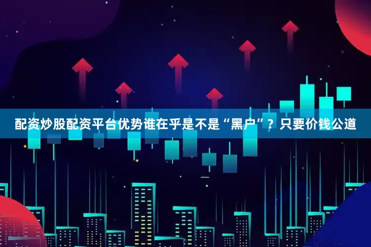 配资炒股配资平台优势谁在乎是不是“黑户”？只要价钱公道