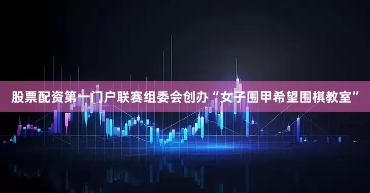 股票配资第一门户联赛组委会创办“女子围甲希望围棋教室”