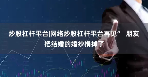 炒股杠杆平台|网络炒股杠杆平台再见”  朋友把结婚的婚纱捐掉了