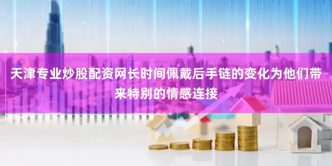天津专业炒股配资网长时间佩戴后手链的变化为他们带来特别的情感连接