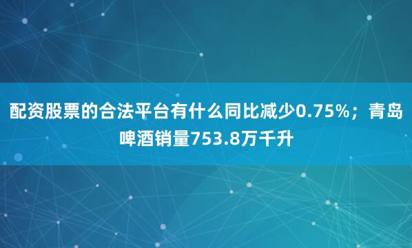 配资股票的合法平台有什么同比减少0.75%；青岛啤酒销量753.8万千升