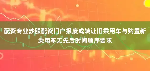 配资专业炒股配资门户报废或转让旧乘用车与购置新乘用车无先后时间顺序要求