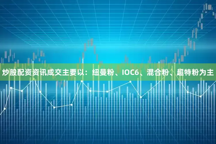 炒股配资资讯成交主要以：纽曼粉、IOC6、混合粉、超特粉为主