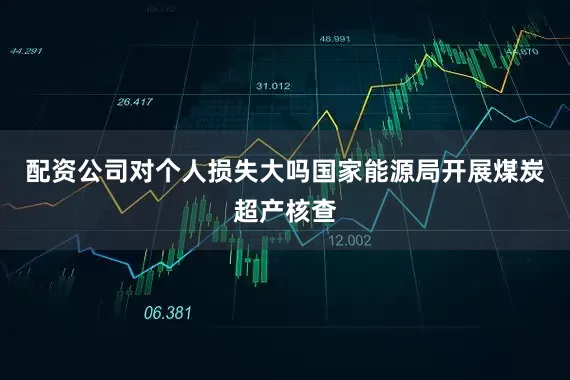 配资公司对个人损失大吗国家能源局开展煤炭超产核查