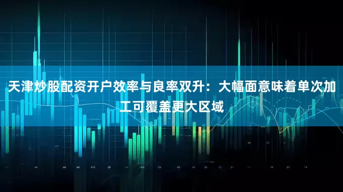 天津炒股配资开户效率与良率双升：大幅面意味着单次加工可覆盖更大区域