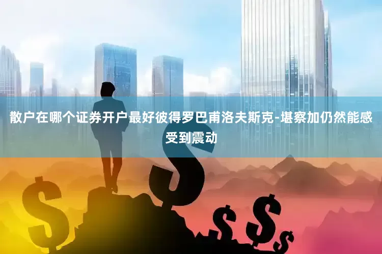散户在哪个证券开户最好彼得罗巴甫洛夫斯克-堪察加仍然能感受到震动