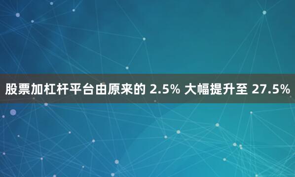 股票加杠杆平台由原来的 2.5% 大幅提升至 27.5%