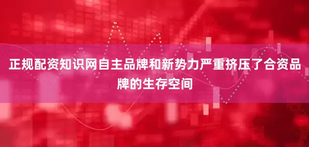 正规配资知识网自主品牌和新势力严重挤压了合资品牌的生存空间