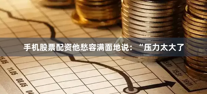 手机股票配资他愁容满面地说：“压力太大了