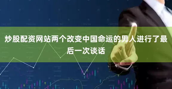 炒股配资网站两个改变中国命运的男人进行了最后一次谈话