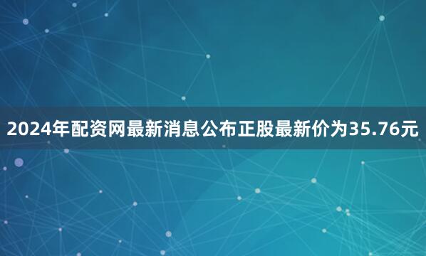 2024年配资网最新消息公布正股最新价为35.76元