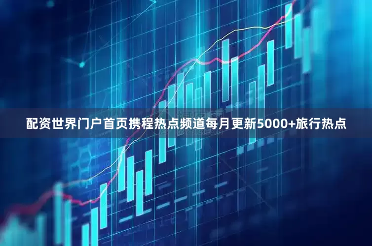 配资世界门户首页携程热点频道每月更新5000+旅行热点