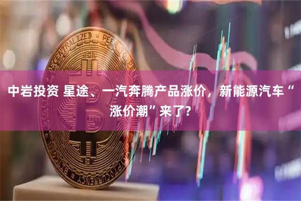 中岩投资 星途、一汽奔腾产品涨价，新能源汽车“涨价潮”来了?