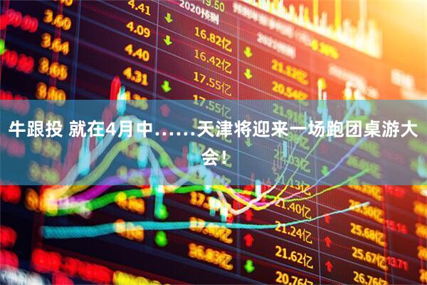 牛跟投 就在4月中……天津将迎来一场跑团桌游大会！