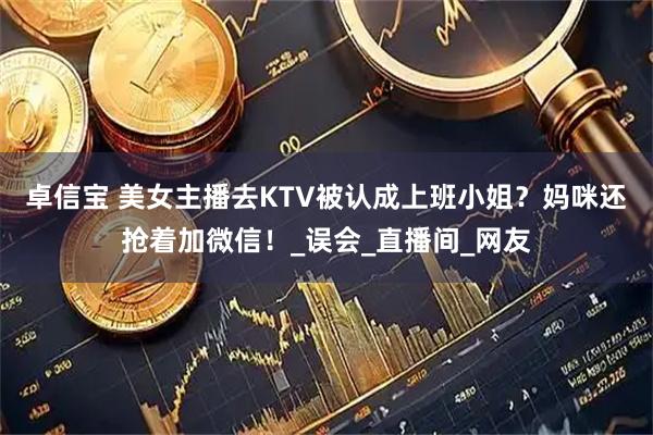 卓信宝 美女主播去KTV被认成上班小姐？妈咪还抢着加微信！_误会_直播间_网友