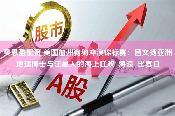 贝思盈配资 美国加州狗狗冲浪锦标赛：吕文扬亚洲地理博士与汪星人的海上狂欢_海浪_比赛日