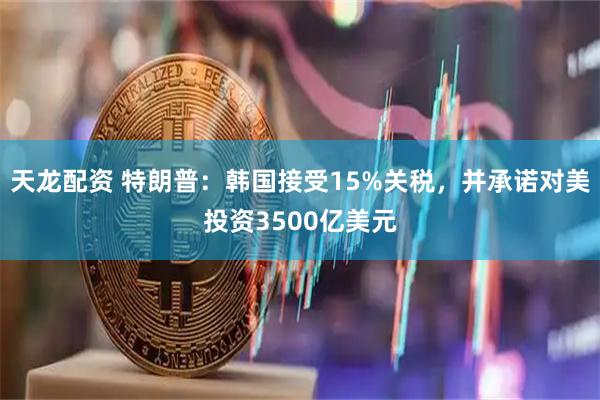 天龙配资 特朗普：韩国接受15%关税，并承诺对美投资3500亿美元