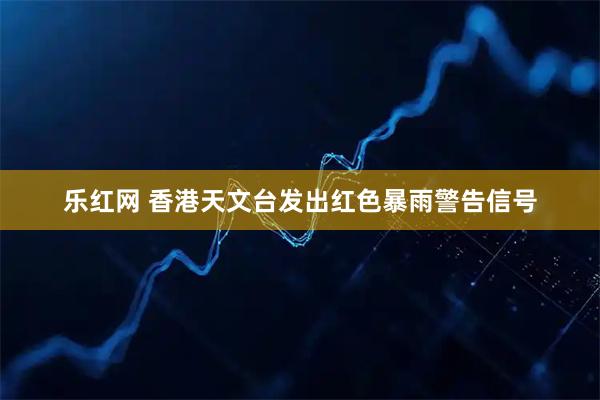 乐红网 香港天文台发出红色暴雨警告信号