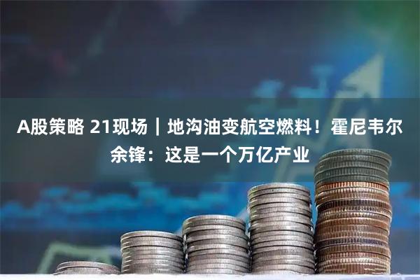 A股策略 21现场｜地沟油变航空燃料！霍尼韦尔余锋：这是一个万亿产业