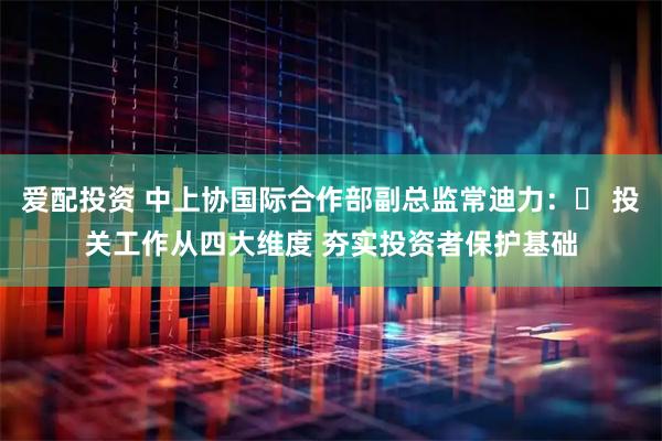 爱配投资 中上协国际合作部副总监常迪力：​ 投关工作从四大维度 夯实投资者保护基础