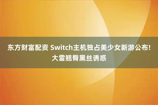 东方财富配资 Switch主机独占美少女新游公布!大雷翘臀黑丝诱惑