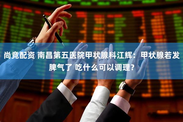 尚竞配资 南昌第五医院甲状腺科江辉：甲状腺若发脾气了 吃什么可以调理？